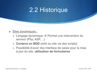 2.2 Historique
S Sites dynamiques :
S Langage dynamique  Permet une intervention du
serveur (Php, ASP,…)
S Contenu en BDD (relié au site via des scripts)
S Possibilité d’avoir des interface de saisie pour la mise
à jour du site, utilisation de formulaires
Licence Pro. ATCEdouard Domenici - Creazzly
 