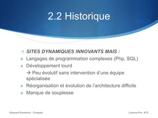 2.2 Historique
 SITES DYNAMIQUES INNOVANTS MAIS :
S Langages de programmation complexes (Php, SQL)
S Développement lourd
 Peu évolutif sans intervention d’une équipe
spécialisée
S Réorganisation et évolution de l’architecture difficile
S Manque de souplesse
Licence Pro. ATCEdouard Domenici - Creazzly
 