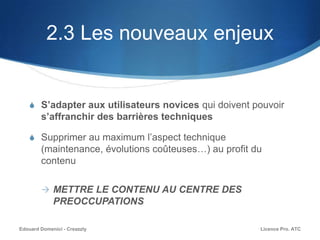 2.3 Les nouveaux enjeux
S S’adapter aux utilisateurs novices qui doivent pouvoir
s’affranchir des barrières techniques
S Supprimer au maximum l’aspect technique
(maintenance, évolutions coûteuses…) au profit du
contenu
 METTRE LE CONTENU AU CENTRE DES
PREOCCUPATIONS
Licence Pro. ATCEdouard Domenici - Creazzly
 