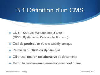 3.1 Définition d’un CMS
S CMS = Content Management System
(SGC : Système de Gestion de Contenu)
S Outil de production de site web dynamique
S Permet la publication dynamique
S Offre une gestion collaborative de documents
S Gérer du contenu sans connaissance technique
Licence Pro. ATCEdouard Domenici - Creazzly
 