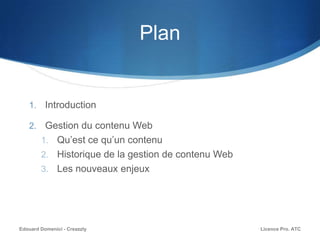 Plan
1. Introduction
2. Gestion du contenu Web
1. Qu’est ce qu’un contenu
2. Historique de la gestion de contenu Web
3. Les nouveaux enjeux
Licence Pro. ATCEdouard Domenici - Creazzly
 
