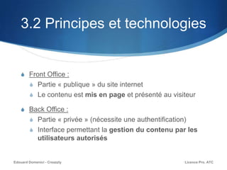 3.2 Principes et technologies
S Front Office :
S Partie « publique » du site internet
S Le contenu est mis en page et présenté au visiteur
S Back Office :
S Partie « privée » (nécessite une authentification)
S Interface permettant la gestion du contenu par les
utilisateurs autorisés
Licence Pro. ATCEdouard Domenici - Creazzly
 