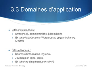 3.3 Domaines d’application
S Sites institutionnels :
S Entreprises, administrations, associations
S Ex : markwebber.com (Wordpress) ; guggenheim.org
(Joomla)
S Sites éditoriaux :
S Sources d’information régulière
S Journaux en ligne, blogs
S Ex : monde-diplomatique.fr (SPIP)
Licence Pro. ATCEdouard Domenici - Creazzly
 