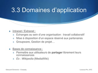 3.3 Domaines d’application
S Intranet / Extranet :
S Echanges au sein d’une organisation : travail collaboratif
S Mise à disposition d’un espace réservé aux partenaires
S Groupware, Gestion de projet…
S Bases de connaissance :
S Permettre aux utilisateurs de partager librement leurs
connaissances
S Ex : Wikipedia (MediaWiki)
Licence Pro. ATCEdouard Domenici - Creazzly
 