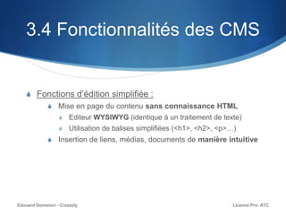 3.4 Fonctionnalités des CMS
S Fonctions d’édition simplifiée :
S Mise en page du contenu sans connaissance HTML
S Editeur WYSIWYG (identique à un traitement de texte)
S Utilisation de balises simplifiées (<h1>, <h2>, <p>…)
S Insertion de liens, médias, documents de manière intuitive
Licence Pro. ATCEdouard Domenici - Creazzly
 