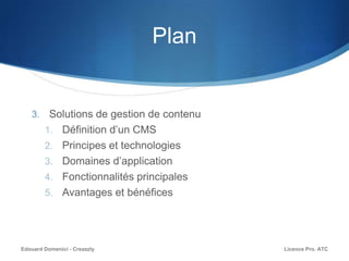 Plan
3. Solutions de gestion de contenu
1. Définition d’un CMS
2. Principes et technologies
3. Domaines d’application
4. Fonctionnalités principales
5. Avantages et bénéfices
Licence Pro. ATCEdouard Domenici - Creazzly
 