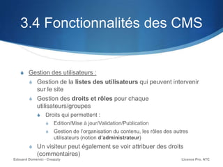 3.4 Fonctionnalités des CMS
S Gestion des utilisateurs :
S Gestion de la listes des utilisateurs qui peuvent intervenir
sur le site
S Gestion des droits et rôles pour chaque
utilisateurs/groupes
S Droits qui permettent :
S Edition/Mise à jour/Validation/Publication
S Gestion de l’organisation du contenu, les rôles des autres
utilisateurs (notion d’administrateur)
S Un visiteur peut également se voir attribuer des droits
(commentaires)
Licence Pro. ATCEdouard Domenici - Creazzly
 