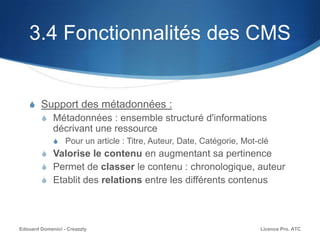 3.4 Fonctionnalités des CMS
S Support des métadonnées :
S Métadonnées : ensemble structuré d'informations
décrivant une ressource
S Pour un article : Titre, Auteur, Date, Catégorie, Mot-clé
S Valorise le contenu en augmentant sa pertinence
S Permet de classer le contenu : chronologique, auteur
S Etablit des relations entre les différents contenus
Licence Pro. ATCEdouard Domenici - Creazzly
 