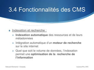3.4 Fonctionnalités des CMS
S Indexation et recherche :
S Indexation automatique des ressources et de leurs
métadonnées
S Intégration automatique d’un moteur de recherche
sur le site internet
S Quel que soit le volume de données, l’indexation
permet une optimisation de la recherche de
l’information
Licence Pro. ATCEdouard Domenici - Creazzly
 