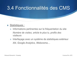 3.4 Fonctionnalités des CMS
S Statistiques :
S Informations pertinentes sur la fréquentation du site
Nombre de visites, article le plus lu, profils des
visiteurs
S Interfaçage avec un système de statistiques extérieur
Xiti, Google Analytics, Weborama…
Licence Pro. ATCEdouard Domenici - Creazzly
 