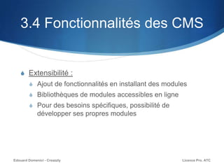 3.4 Fonctionnalités des CMS
S Extensibilité :
S Ajout de fonctionnalités en installant des modules
S Bibliothèques de modules accessibles en ligne
S Pour des besoins spécifiques, possibilité de
développer ses propres modules
Licence Pro. ATCEdouard Domenici - Creazzly
 
