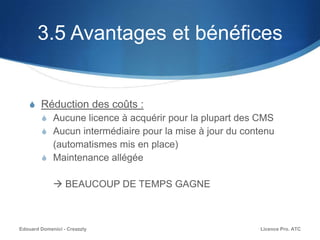 3.5 Avantages et bénéfices
S Réduction des coûts :
S Aucune licence à acquérir pour la plupart des CMS
S Aucun intermédiaire pour la mise à jour du contenu
(automatismes mis en place)
S Maintenance allégée
 BEAUCOUP DE TEMPS GAGNE
Licence Pro. ATCEdouard Domenici - Creazzly
 