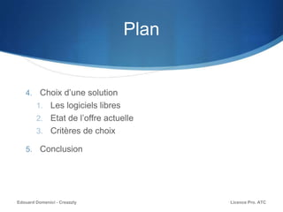 Plan
4. Choix d’une solution
1. Les logiciels libres
2. Etat de l’offre actuelle
3. Critères de choix
5. Conclusion
Licence Pro. ATCEdouard Domenici - Creazzly
 