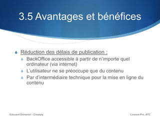 3.5 Avantages et bénéfices
S Réduction des délais de publication :
S BackOffice accessible à partir de n’importe quel
ordinateur (via internet)
S L’utilisateur ne se préoccupe que du contenu
S Par d’intermédiaire technique pour la mise en ligne du
contenu
Licence Pro. ATCEdouard Domenici - Creazzly
 