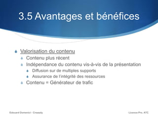 3.5 Avantages et bénéfices
S Valorisation du contenu
S Contenu plus récent
S Indépendance du contenu vis-à-vis de la présentation
S Diffusion sur de multiples supports
S Assurance de l’intégrité des ressources
S Contenu = Générateur de trafic
Licence Pro. ATCEdouard Domenici - Creazzly
 