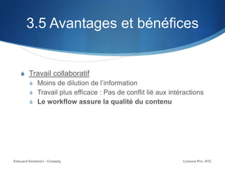 3.5 Avantages et bénéfices
S Travail collaboratif
S Moins de dilution de l’information
S Travail plus efficace : Pas de conflit lié aux intéractions
S Le workflow assure la qualité du contenu
Licence Pro. ATCEdouard Domenici - Creazzly
 