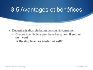 3.5 Avantages et bénéfices
S Décentralisation de la gestion de l’information
S Chaque contributeur peut travailler quand il veut et
où il veut
 Un simple accès à internet suffit
Licence Pro. ATCEdouard Domenici - Creazzly
 