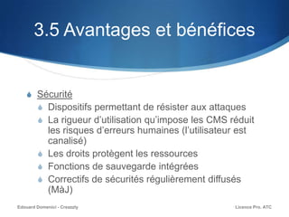 3.5 Avantages et bénéfices
S Sécurité
S Dispositifs permettant de résister aux attaques
S La rigueur d’utilisation qu’impose les CMS réduit
les risques d’erreurs humaines (l’utilisateur est
canalisé)
S Les droits protègent les ressources
S Fonctions de sauvegarde intégrées
S Correctifs de sécurités régulièrement diffusés
(MàJ)
Licence Pro. ATCEdouard Domenici - Creazzly
 