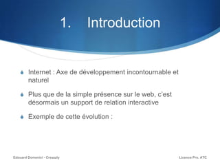 1. Introduction
S Internet : Axe de développement incontournable et
naturel
S Plus que de la simple présence sur le web, c’est
désormais un support de relation interactive
S Exemple de cette évolution :
Licence Pro. ATCEdouard Domenici - Creazzly
 