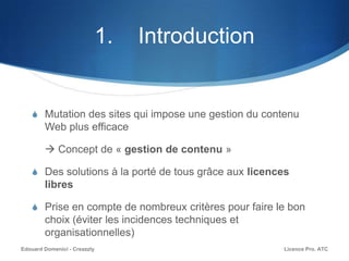 1. Introduction
S Mutation des sites qui impose une gestion du contenu
Web plus efficace
 Concept de « gestion de contenu »
S Des solutions à la porté de tous grâce aux licences
libres
S Prise en compte de nombreux critères pour faire le bon
choix (éviter les incidences techniques et
organisationnelles)
Licence Pro. ATCEdouard Domenici - Creazzly
 