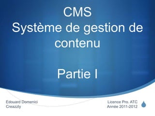 S
CMS
Système de gestion de
contenu
Partie I
Licence Pro. ATC
Année 2011-2012
Edouard Domenici
Creazzly
 
