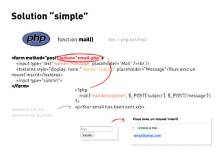 Solution “simple”
fonction mail()

doc > php.net/mail

<form method="post" action="email.php">
<input type="text" name="message" placeholder="Mail" /><br />
<textarea style="display: none;" name="subject" placeholder="Message">Vous avez un
nouvel inscrit</textarea>
<input type="submit">
</form>
<?php
mail('maildereception', $_POST['subject'], $_POST['message']);
?>
<p>Your email has been sent.</p>
élement afﬁché
après envoi du mail

 