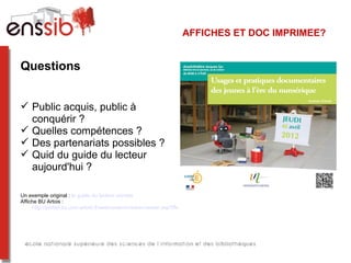 AFFICHES ET DOC IMPRIMEE?


Questions


 Public acquis, public à
  conquérir ?
 Quelles compétences ?
 Des partenariats possibles ?
 Quid du guide du lecteur
  aujourd'hui ?

Un exemple original : le guide du lecteur zombie
Affiche BU Artois :
     http://portail.bu.univ-artois.fr/webcontent/viewer/viewer.asp?INSTANCE=INCIPIO&EXTERNALID=WBCTDOC_1616
 