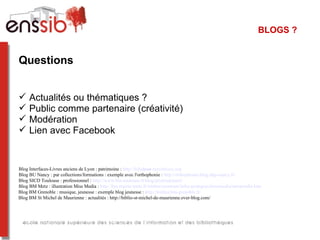 BLOGS ?


Questions


    Actualités ou thématiques ?
    Public comme partenaire (créativité)
    Modération
    Lien avec Facebook


Blog Interfaces-Livres anciens de Lyon : patrimoine : http://bibulyon.hypotheses.org
Blog BU Nancy : par collections/formations : exemple avec l'orthophonie : http://orthophonie.blog.uhp-nancy.fr/
Blog SICD Toulouse : professionnel : http://www.biu-toulouse.fr/blog/professionnel/
Blog BM Metz : illustration Miss Media : http://bm.mairie-metz.fr/sitebm/commun/infos-pratiques/missmedia/missmedia.htm
Blog BM Grenoble : musique, jeunesse : exemple blog jeunesse : http://trollire.bm-grenoble.fr/
Blog BM St Michel de Maurienne : actualités : http://biblio-st-michel-de-maurienne.over-blog.com/
 