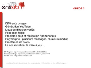 VIDEOS ?




 Différents usages
 Génération YouTube
 Lieux de diffusion variés
 Feedback faible
 Problème coût et réalisation / partenariats
 Polymorphe : plusieurs messages, plusieurs médias
 Problèmes de droits
 La conservation, la mise à jour...

BU Avignon : http://www.youtube.com/watch?v=JbMkm0bE3Uc
Librarians do Gaga : http://www.youtube.com/watch?v=a_uzUh1VT98
Lip dub Vaise : http://vimeo.com/5652270
 