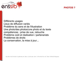 PHOTOS ?




Différents usages
Lieux de diffusion variés
Problème du sens et de l'illustration
Une photo/des photos/une photo et du texte
compétences : prise de vue, retouche
Problème coût et réalisation / partenariats
Problèmes de droits
La conservation, la mise à jour...
 