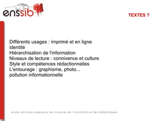 TEXTES ?




Différents usages : imprimé et en ligne
identité
Hiérarchisation de l'information
Niveaux de lecture : connivence et culture
Style et compétences rédactionnelles
L'entourage : graphisme, photo...
pollution informationnelle
 