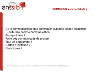 ANIMATION CULTURELLE ?




De la communication pour l’animation culturelle et de l’animation
  culturelle comme communication
Pourquoi faire ?
Faire des communiqués de presse
Tout un programme !
Carton d’invitation ?
Statistiques ?
 