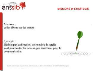 MISSIONS et STRATEGIE
Missions : 
celles fixées par les statuts
Stratégie : 
Définie par la direction, voire même la tutelle
vaut pour toutes les actions, pas seulement pour la 
communication
 