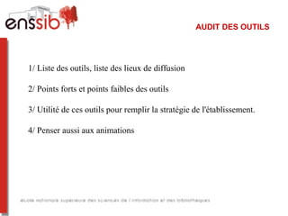 AUDIT DES OUTILS
1/ Liste des outils, liste des lieux de diffusion
2/ Points forts et points faibles des outils
3/ Utilité de ces outils pour remplir la stratégie de l'établissement.
4/ Penser aussi aux animations
 