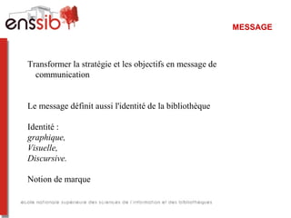 MESSAGE
Transformer la stratégie et les objectifs en message de
communication
Le message définit aussi l'identité de la bibliothèque
Identité :
graphique,
Visuelle,
Discursive.
Notion de marque
 
