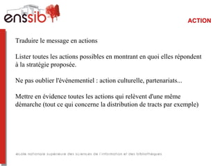 ACTION
Traduire le message en actions
Lister toutes les actions possibles en montrant en quoi elles répondent
à la stratégie proposée.
Ne pas oublier l'événementiel : action culturelle, partenariats...
Mettre en évidence toutes les actions qui relèvent d'une même
démarche (tout ce qui concerne la distribution de tracts par exemple)
 