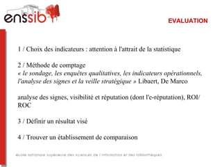 EVALUATION
1 / Choix des indicateurs : attention à l'attrait de la statistique
2 / Méthode de comptage
« le sondage, les enquêtes qualitatives, les indicateurs opérationnels, 
l'analyse des signes et la veille stratégique » Libaert, De Marco
analyse des signes, visibilité et réputation (dont l'e-réputation), ROI/
ROC
3 / Définir un résultat visé
4 / Trouver un établissement de comparaison
 