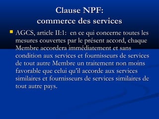 Clause NPF:
commerce des services


AGCS, article II:1:  en ce qui concerne toutes les
mesures couvertes par le présent accord, chaque
Membre accordera immédiatement et sans
condition aux services et fournisseurs de services
de tout autre Membre un traitement non moins
favorable que celui qu’il accorde aux services
similaires et fournisseurs de services similaires de
tout autre pays.

 