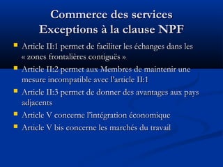 Commerce des services
Exceptions à la clause NPF









Article II:1 permet de faciliter les échanges dans les
« zones frontalières contiguës »
Article II:2 permet aux Membres de maintenir une
mesure incompatible avec l’article II:1
Article II:3 permet de donner des avantages aux pays
adjacents
Article V concerne l’intégration économique
Article V bis concerne les marchés du travail

 