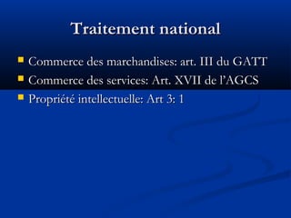 Traitement national




Commerce des marchandises: art. III du GATT
Commerce des services: Art. XVII de l’AGCS
Propriété intellectuelle: Art 3: 1

 