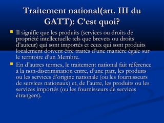 Traitement national(art. III du
GATT): C’est quoi?




Il signifie que les produits (services ou droits de
propriété intellectuelle tels que brevets ou droits
d’auteur) qui sont importés et ceux qui sont produits
localement doivent être traités d’une manière égale sur
le territoire d’un Membre.
En d’autres termes, le traitement national fait référence
à la non-discrimination entre, d’une part, les produits
ou les services d’origine nationale (ou les fournisseurs
de services nationaux) et, de l’autre, les produits ou les
services importés (ou les fournisseurs de services
étrangers).

 