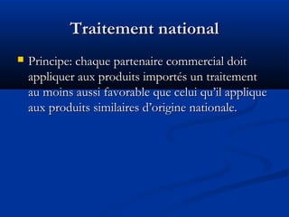 Traitement national


Principe: chaque partenaire commercial doit
appliquer aux produits importés un traitement
au moins aussi favorable que celui qu’il applique
aux produits similaires d’origine nationale.

 