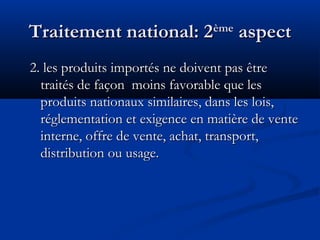 Traitement national: 2

ème

aspect

2. les produits importés ne doivent pas être
traités de façon moins favorable que les
produits nationaux similaires, dans les lois,
réglementation et exigence en matière de vente
interne, offre de vente, achat, transport,
distribution ou usage.

 