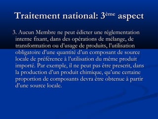 Traitement national: 3

ème

aspect

3. Aucun Membre ne peut édicter une réglementation
interne fixant, dans des opérations de mélange, de
transformation ou d’usage de produits, l’utilisation
obligatoire d’une quantité d’un composant de source
locale de préférence à l’utilisation du même produit
importé. Par exemple, il ne peut pas être prescrit, dans
la production d’un produit chimique, qu’une certaine
proportion de composants devra être obtenue à partir
d’une source locale.

 