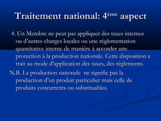 Traitement national: 4

ème

aspect

4. Un Membre ne peut pas appliquer des taxes internes
ou d’autres charges locales ou une réglementation
quantitative interne de manière à accorder une
protection à la production nationale. Cette disposition a
trait au mode d’application des taxes, des règlements.
N.B. La production nationale ne signifie pas la
production d’un produit particulier mais celle de
produits concurrents ou substituables.

 