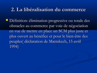 2. La libéralisation du commerce


Définition: élimination progressive ou totale des
obstacles au commerce par voie de négociation
en vue de mettre en place un SCM plus juste et
plus ouvert au bénéfice et pour le bien-être des
peuples( déclaration de Marrakech, 15 avril
1994)

 
