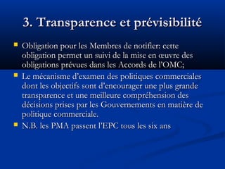 3. Transparence et prévisibilité






Obligation pour les Membres de notifier: cette
obligation permet un suivi de la mise en œuvre des
obligations prévues dans les Accords de l’OMC;
Le mécanisme d’examen des politiques commerciales
dont les objectifs sont d’encourager une plus grande
transparence et une meilleure compréhension des
décisions prises par les Gouvernements en matière de
politique commerciale.
N.B. les PMA passent l’EPC tous les six ans

 