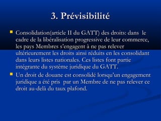 3. Prévisibilité




Consolidation(article II du GATT) des droits: dans le
cadre de la libéralisation progressive de leur commerce,
les pays Membres s’engagent à ne pas relever
ultérieurement les droits ainsi réduits en les consolidant
dans leurs listes nationales. Ces listes font partie
intégrante du système juridique du GATT.
Un droit de douane est consolidé lorsqu’un engagement
juridique a été pris par un Membre de ne pas relever ce
droit au-delà du taux plafond.

 