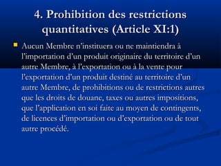 4. Prohibition des restrictions
quantitatives (Article XI:1)


Aucun Membre n’instituera ou ne maintiendra à
l’importation d’un produit originaire du territoire d’un
autre Membre, à l’exportation ou à la vente pour
l’exportation d’un produit destiné au territoire d’un
autre Membre, de prohibitions ou de restrictions autres
que les droits de douane, taxes ou autres impositions,
que l’application en soi faite au moyen de contingents,
de licences d’importation ou d’exportation ou de tout
autre procédé.

 
