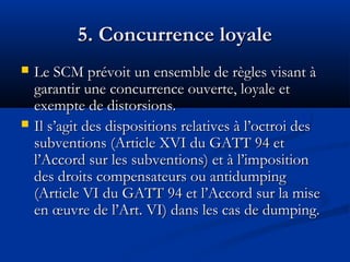 5. Concurrence loyale




Le SCM prévoit un ensemble de règles visant à
garantir une concurrence ouverte, loyale et
exempte de distorsions.
Il s’agit des dispositions relatives à l’octroi des
subventions (Article XVI du GATT 94 et
l’Accord sur les subventions) et à l’imposition
des droits compensateurs ou antidumping
(Article VI du GATT 94 et l’Accord sur la mise
en œuvre de l’Art. VI) dans les cas de dumping.

 